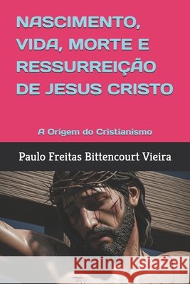 Nascimento, Vida, Morte E Ressurreição de Jesus Cristo: A Origem do Cristianismo Freitas Bittencourt Vieira, Paulo 9798285713814 Independently Published - książka