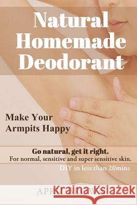 Natural Homemade Deodorant: Make your armpit happy Go Natural Get it Right For normal, sensitive and super-sensitive skin DIY in less than 20 mins Brown, April 9781725064522 Createspace Independent Publishing Platform - książka