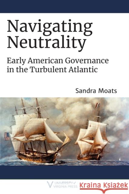 Navigating Neutrality: Early American Governance in the Turbulent Atlantic Sandra Moats 9780813947563 University of Virginia Press - książka