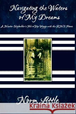Navigating the Waters of My Dreams: A Master Shipbuilder's Tale of His Voyage with the RMS Titanic Norm Little 9781494759193 Createspace - książka
