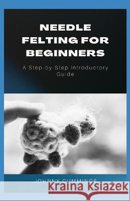 Needle Felting for Beginners: A Step by Step Introductory Guide Johnny Cummings 9798849829401 Independently Published - książka