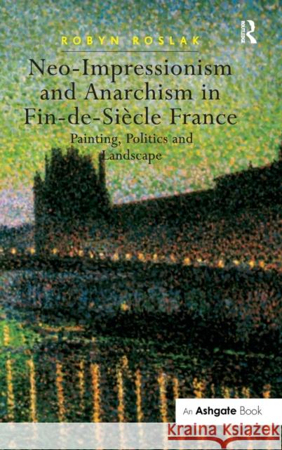 Neo-Impressionism and Anarchism in Fin-De-Siècle France: Painting, Politics and Landscape Roslak, Robyn 9780754657118 Ashgate Publishing Limited - książka