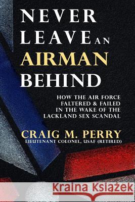 Never Leave an Airman Behind: How the Air Force Faltered and Failed in the Wake of the Lackland Sex Scandal Craig M. Perry 9781530633494 Createspace Independent Publishing Platform - książka