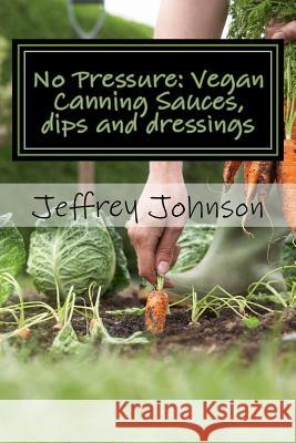 No Pressure: Vegan Canning Sauces, dips and dressings Johnson, Jeffrey 9781523403509 Createspace Independent Publishing Platform - książka