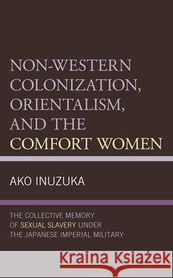 Non-Western Colonization, Orientalism, and the Comfort Women: The Collective Memory of Sexual Slavery Under the Japanese Imperial Military Ako Inuzuka 9781498598378 Lexington Books - książka
