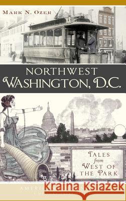 Northwest Washington, D.C.: Tales from West of the Park Mark N. Ozer 9781540221087 History Press Library Editions - książka