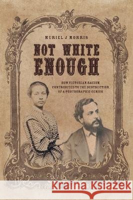 Not White Enough: How Victorian Racism Contributed to the Destruction of a Photographic Genius Muriel J Morris, Michael Spencer 9781039159501 FriesenPress - książka