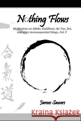 Nothing Flows: Meditations on Aikido, Buddhism, the Tao, Zen, and other inconsequential things...Vol. V Sawers, James 9781984925749 Createspace Independent Publishing Platform - książka
