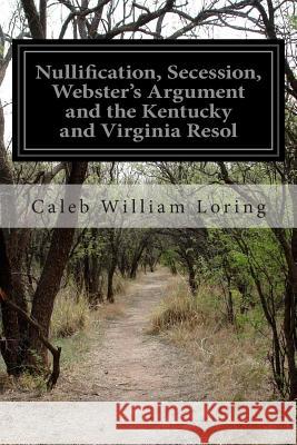 Nullification, Secession, Webster's Argument and the Kentucky and Virginia Resol Caleb William Loring 9781514175132 Createspace - książka