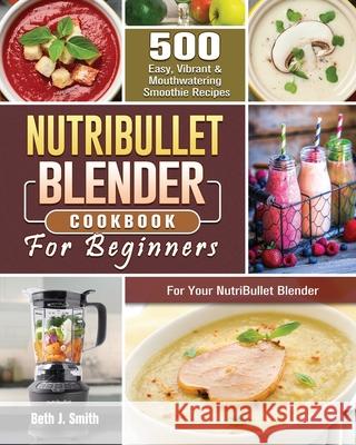 NutriBullet Blender Cookbook: 500 Easy, Vibrant & Mouthwatering Smoothie Recipes for Your NutriBullet Blender Beth J. Smith 9781801660747 Beth J. Smith - książka