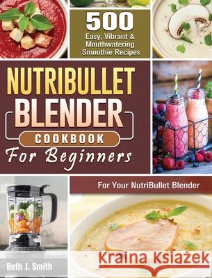 NutriBullet Blender Cookbook: 500 Easy, Vibrant & Mouthwatering Smoothie Recipes for Your NutriBullet Blender Beth J. Smith 9781801660754 Beth J. Smith - książka