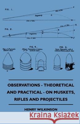 Observations - Theoretical And Practical - On Muskets, Rifles And Projectiles Henry Wilkinson 9781445503448 Read Books - książka