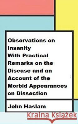 Observations on Insanity: With Practical Remarks on the Disease and an Account of the Morbid Appearances on Dissection John Haslam 9781974004959 Createspace Independent Publishing Platform - książka