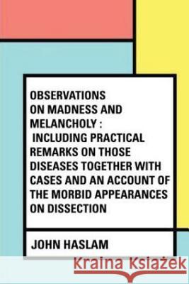 Observations on Madness and Melancholy: Including Practical Remarks on those Diseases together with Cases and an Account of the Morbid Appearances on Haslam, John 9781545302309 Createspace Independent Publishing Platform - książka