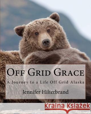 Off Grid Grace: A Journey to a Life Off Grid Alaska Jennifer Hilterbrand 9781541225961 Createspace Independent Publishing Platform - książka
