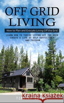 Off Grid Living: How to Plan and Execute Living Off the Grid (Learn How to Thrive Living Off the Grid Create a Life of Self Sufficiency and Freedom) Timothy Cottle   9781998038282 Oliver Leish - książka