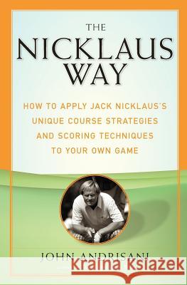 The Nicklaus Way: How to Apply Jack Nicklaus's Unique Course Strategies and Scoring Techniques to Your Own Game