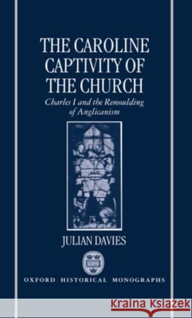 The Caroline Captivity of the Church: Charles I and the Remoulding of Anglicanism 1625-1641