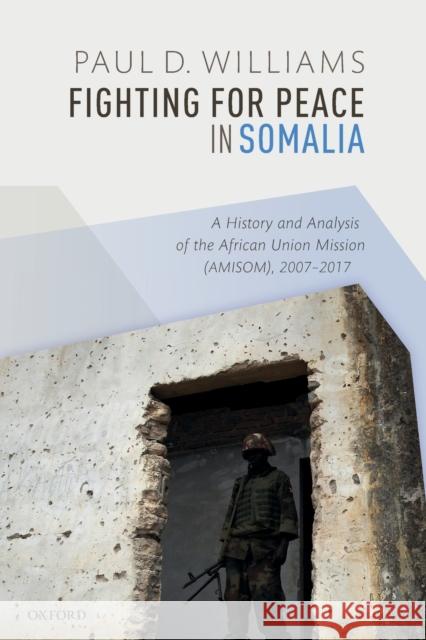 Fighting for Peace in Somalia: A History and Analysis of the African Union Mission (Amisom), 2007-2017