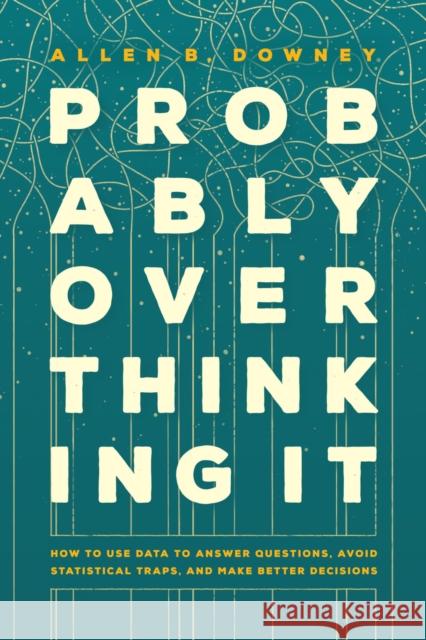 Probably Overthinking It: How to Use Data to Answer Questions, Avoid Statistical Traps, and Make Better Decisions