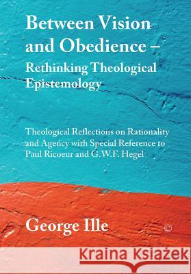 Between Vision and Obedience - Rethinking Theological Epistemology: Theological Reflections on Rationality and Agency with Special Reference to Paul R