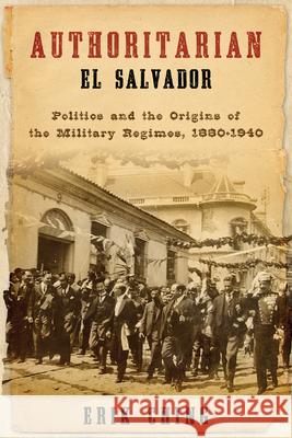 Authoritarian El Salvador: Politics and the Origins of the Military Regimes, 1880-1940