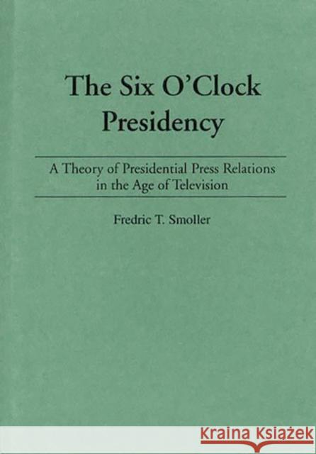 The Six O'Clock Presidency: A Theory of Presidential Press Relations in the Age of Television