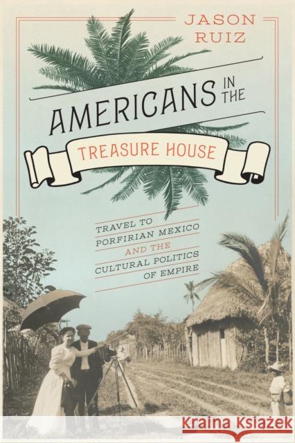 Americans in the Treasure House: Travel to Porfirian Mexico and the Cultural Politics of Empire