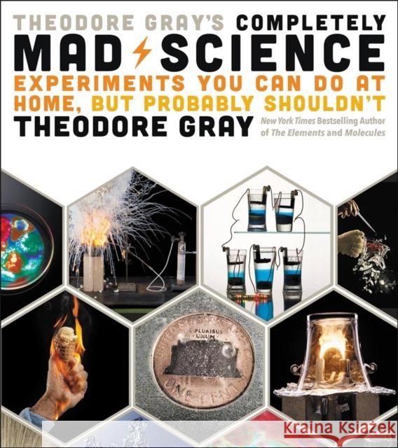 Theodore Gray's Completely Mad Science: Experiments You Can Do at Home but Probably Shouldn't: The Complete and Updated Edition