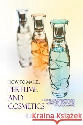 How to Make Perfumes and Cosmetics: A Guide to Making Your Own Perfume and Make up - Organic Scents, Aromatic Oils, Fragrant Balsams, Skin Powders and
