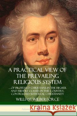 A Practical View of the Prevailing Religious System: …of Professed Christians in the Higher and Middle Classes in this Country, Contrasted with Real Christianity