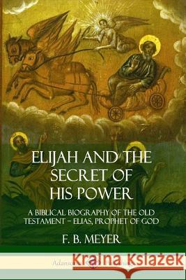 Elijah and the Secret of His Power: A Biblical Biography of the Old Testament - Elias, Prophet of God