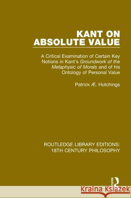 Kant on Absolute Value: A Critical Examination of Certain Key Notions in Kant's 'Groundwork of the Metaphysic of Morals' and of His Ontology o