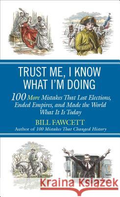 Trust Me, I Know What I'm Doing: 100 More Mistakes That Lost Elections, Ended Empires, and Made the World What It Is Today