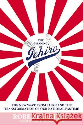 The Meaning of Ichiro: The New Wave from Japan and the Transformation of Our National Pastime