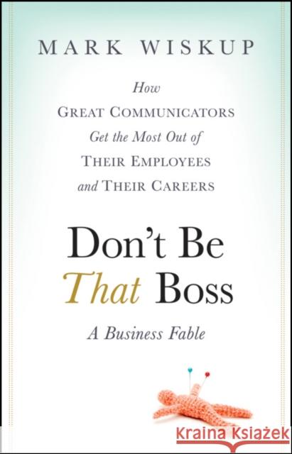 Don't Be That Boss: How Great Communicators Get the Most Out of Their Employees and Their Careers