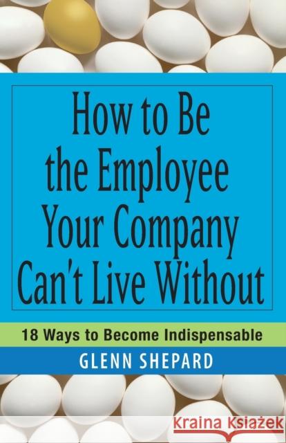 How to Be the Employee Your Company Can't Live Without: 18 Ways to Become Indispensable