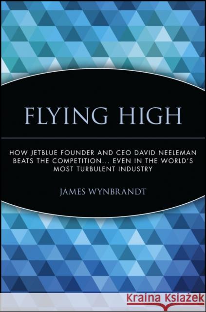 Flying High: How Jetblue Founder and CEO David Neeleman Beats the Competition... Even in the World's Most Turbulent Industry