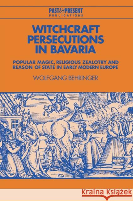 Witchcraft Persecutions in Bavaria: Popular Magic, Religious Zealotry and Reason of State in Early Modern Europe