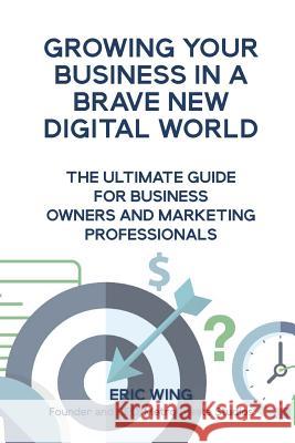 Growing Your Business In A Brave New Digital World: The Ultimate Guide For Business Owners And Marketing Professionals