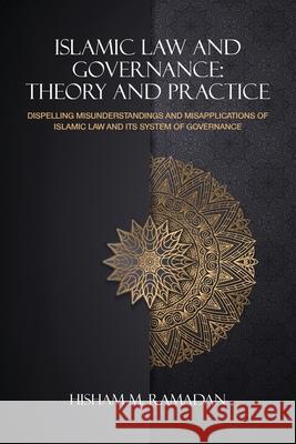 Islamic Law and Governance: Theory and Practice: Dispelling Misunderstanding and Misapplication of Islamic Law and Its System of Governance