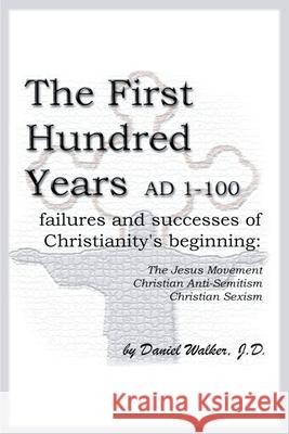 The First Hundred Years AD 1-100: Failures and Successes of Christianity's Beginning: The Jesus Movement, Christian Anti-Semitism, Christian Sexism