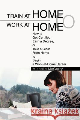 Train at Home to Work at Home: How to Get Certified, Earn a Degree, or Take a Class From Home to Begin a Work-at-Home Career