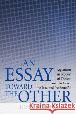 An Essay Toward the Other: Arguments in Support of Theism: From the Good, the True, and the Beautiful