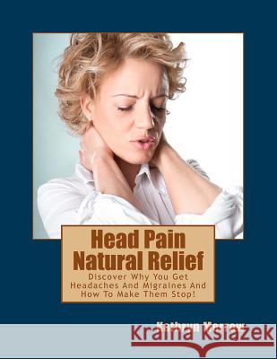 Head Pain Natural Relief: Discover Why You Get Headaches And Migraines And How To Make Them Stop!