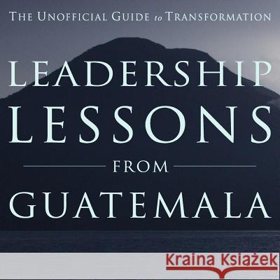Leadership Lessons from Guatemala: The Unofficial Guide to Transformation