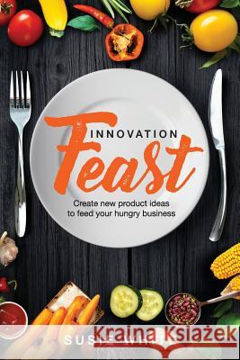 Innovation Feast: Create New Product Ideas to Feed Your Hungry Business