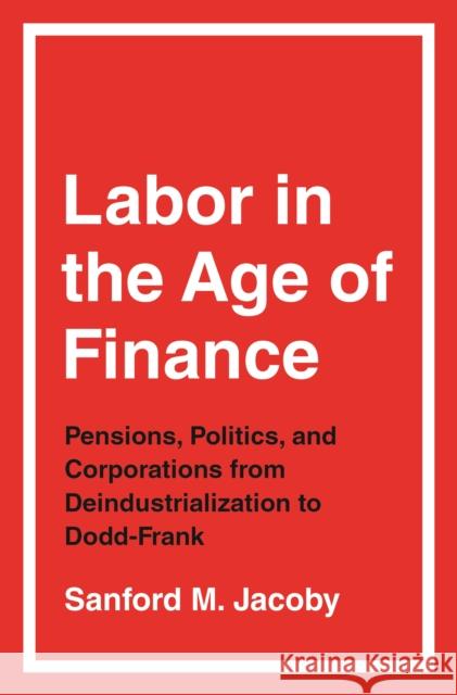 Labor in the Age of Finance: Pensions, Politics, and Corporations from Deindustrialization to Dodd-Frank