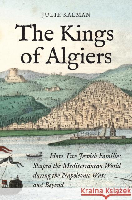 The Kings of Algiers: How Two Jewish Families Shaped the Mediterranean World During the Napoleonic Wars and Beyond