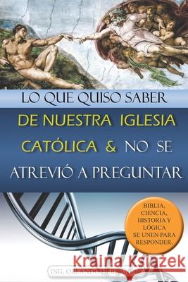 Lo Que Quiso Saber de Nuestra Iglesia Catlica Y No Se Atrevi a Preguntar: Biblia, Ciencia, Historia Y Lgica Se Unen Para Responder